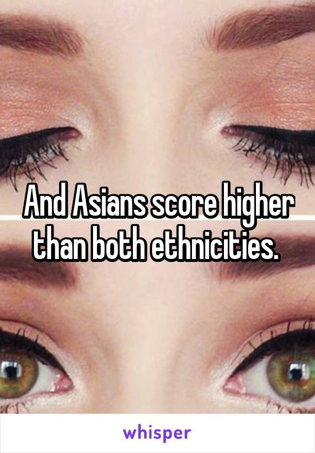 And Asians score higher than both ethnicities. 