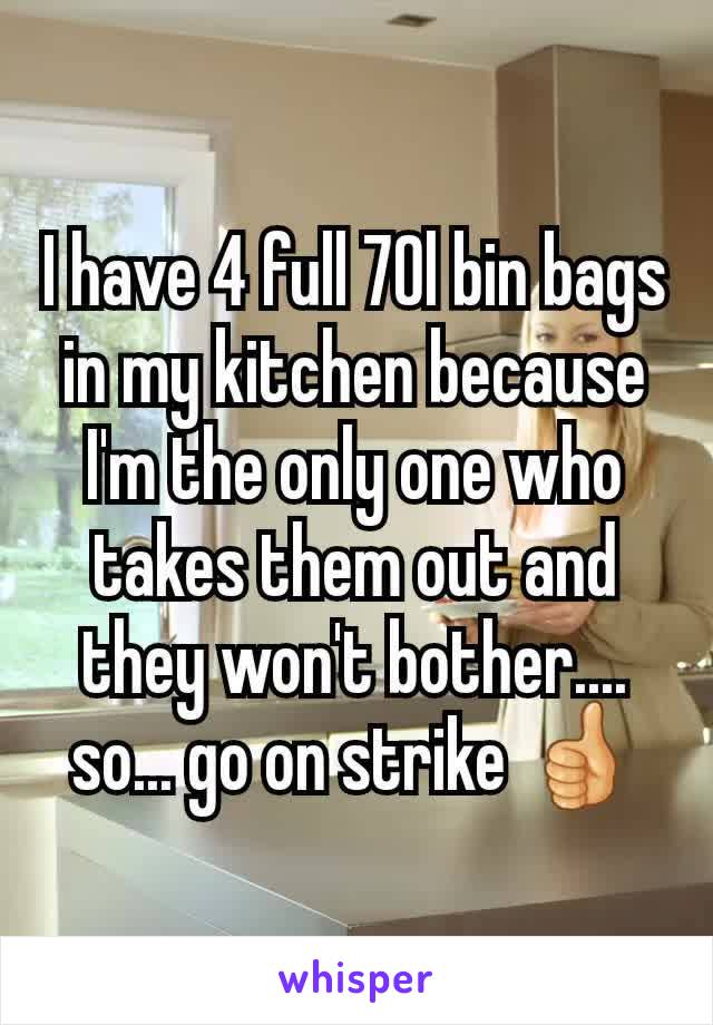 I have 4 full 70l bin bags in my kitchen because I'm the only one who takes them out and they won't bother.... so... go on strike 👍