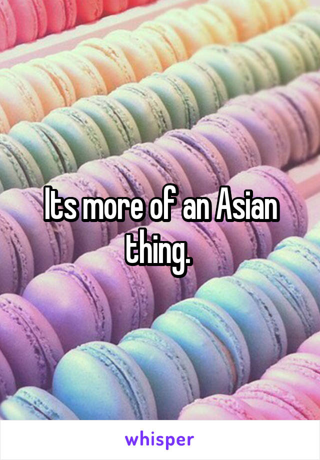 Its more of an Asian thing. 