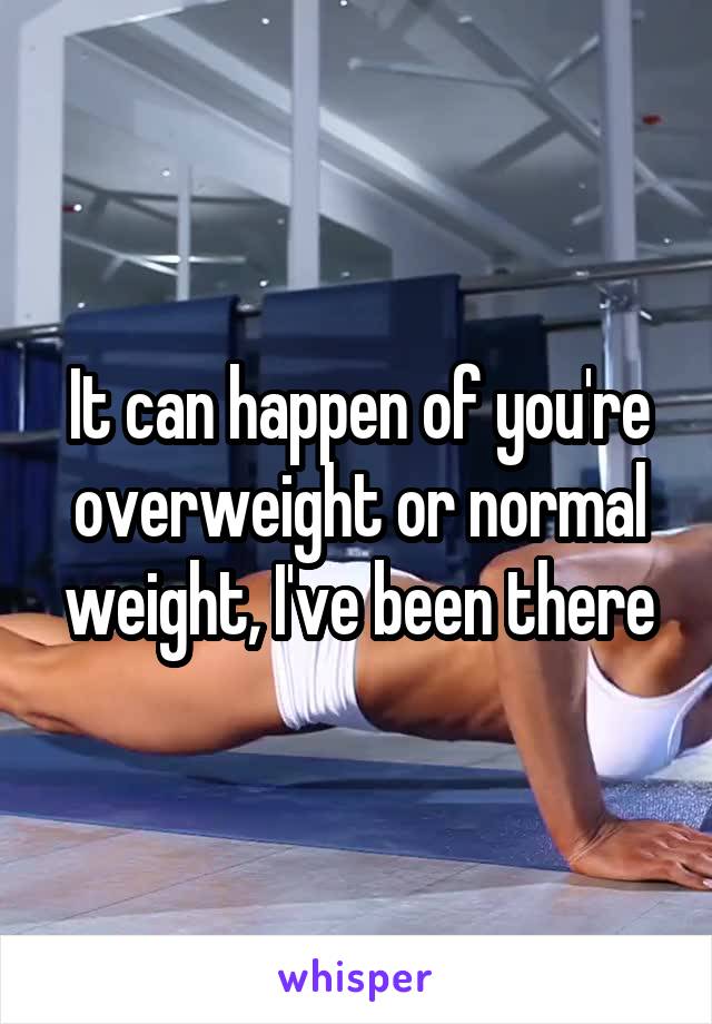 It can happen of you're overweight or normal weight, I've been there