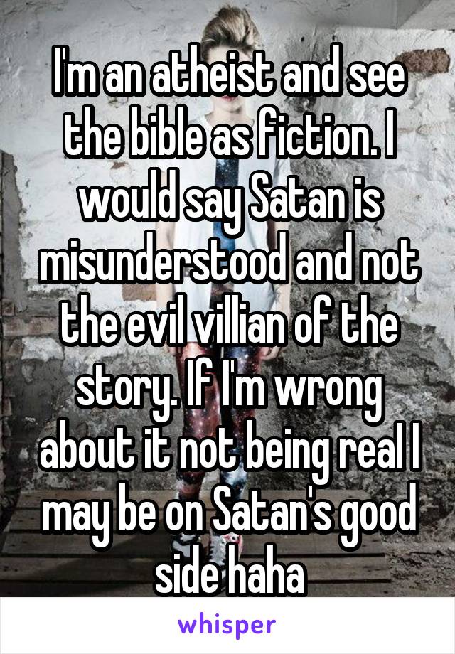 I'm an atheist and see the bible as fiction. I would say Satan is misunderstood and not the evil villian of the story. If I'm wrong about it not being reaI I may be on Satan's good side haha