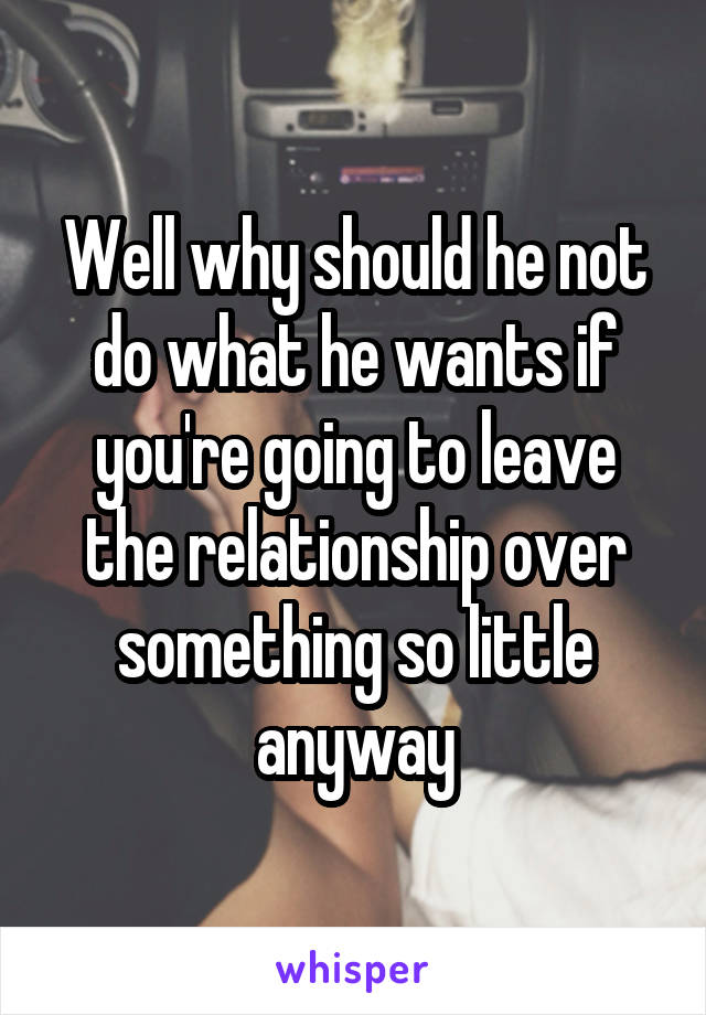 Well why should he not do what he wants if you're going to leave the relationship over something so little anyway