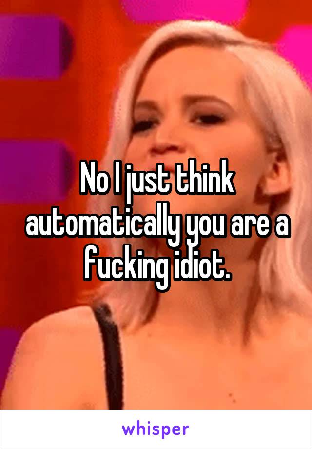 No I just think automatically you are a fucking idiot.