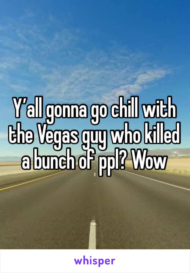 Y’all gonna go chill with the Vegas guy who killed a bunch of ppl? Wow