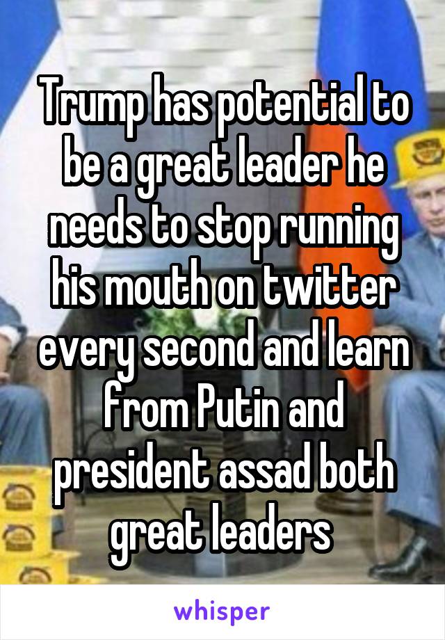 Trump has potential to be a great leader he needs to stop running his mouth on twitter every second and learn from Putin and president assad both great leaders 