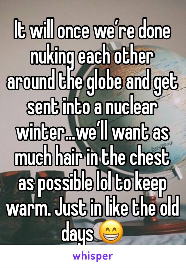 It will once we’re done nuking each other around the globe and get sent into a nuclear winter...we’ll want as much hair in the chest as possible lol to keep warm. Just in like the old days 😁