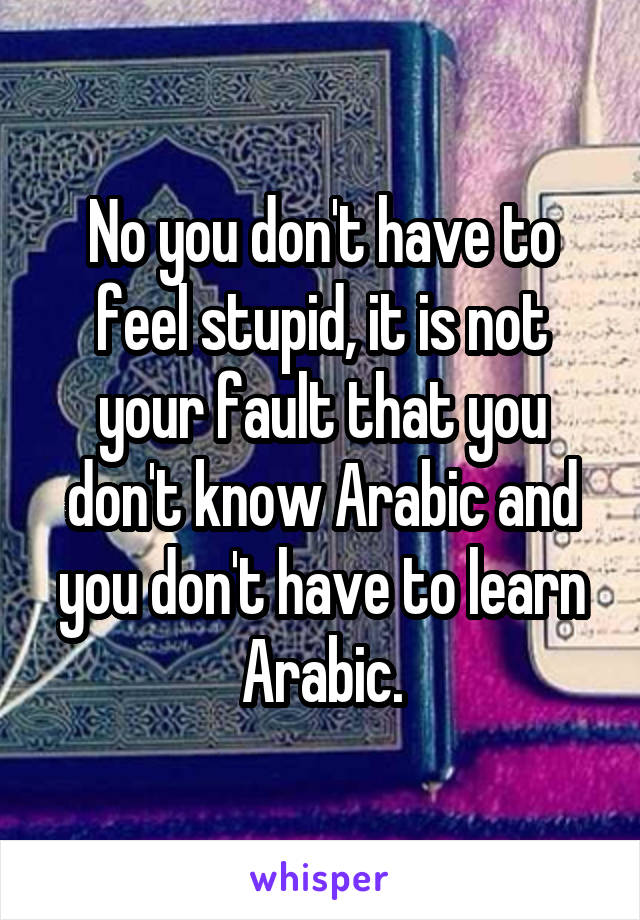 No you don't have to feel stupid, it is not your fault that you don't know Arabic and you don't have to learn Arabic.