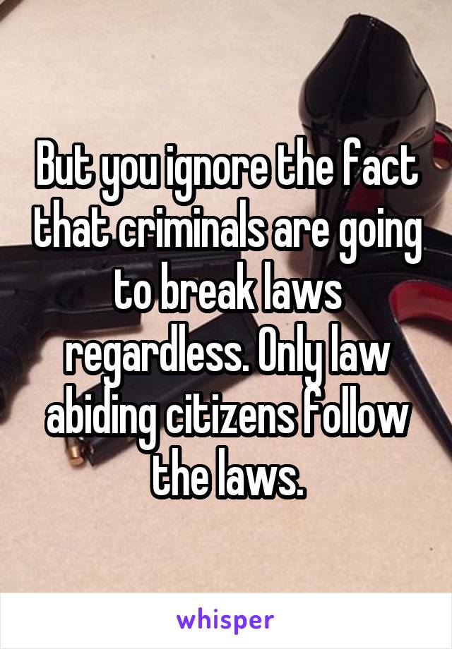 But you ignore the fact that criminals are going to break laws regardless. Only law abiding citizens follow the laws.