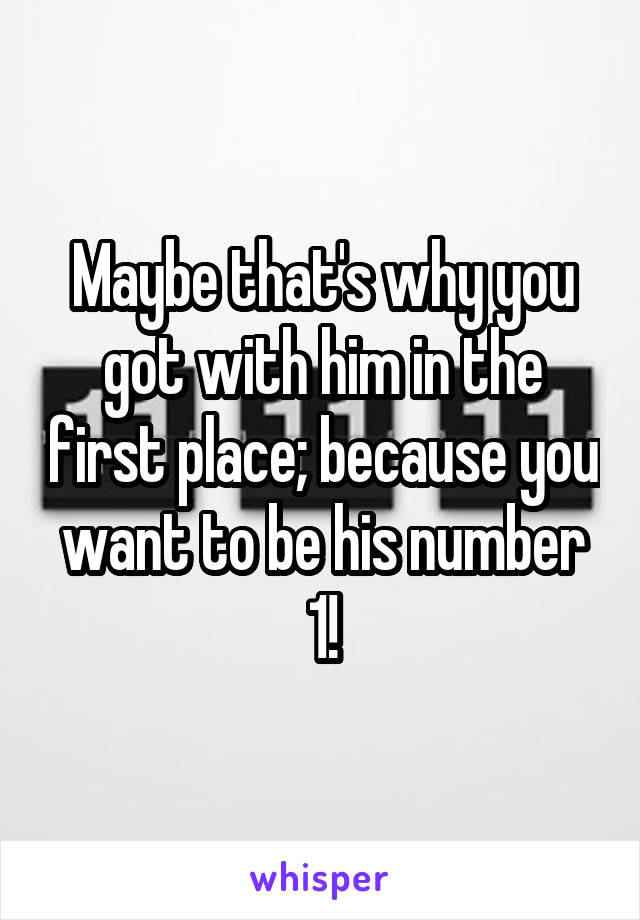 Maybe that's why you got with him in the first place; because you want to be his number 1!