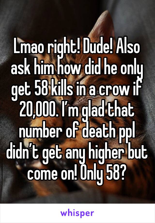 Lmao right! Dude! Also ask him how did he only get 58 kills in a crow if 20,000. I’m glad that number of death ppl didn’t get any higher but come on! Only 58? 