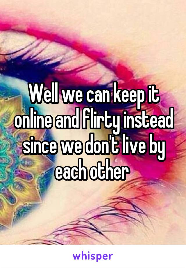 Well we can keep it online and flirty instead since we don't live by each other 