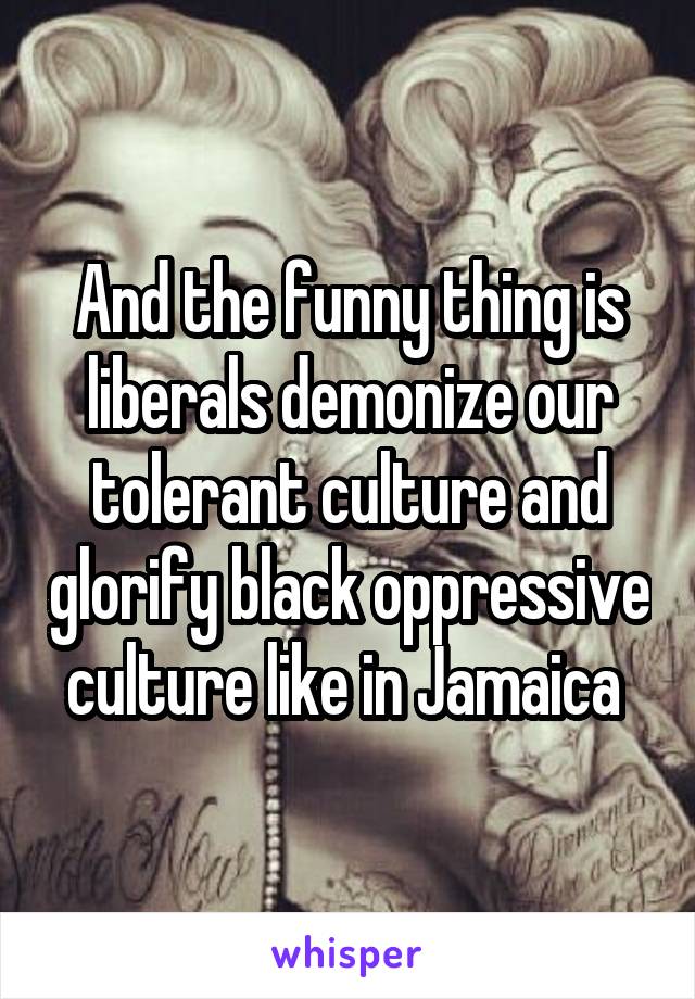 And the funny thing is liberals demonize our tolerant culture and glorify black oppressive culture like in Jamaica 