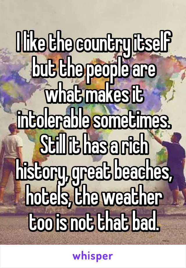 I like the country itself but the people are what makes it intolerable sometimes. Still it has a rich history, great beaches, hotels, the weather too is not that bad.