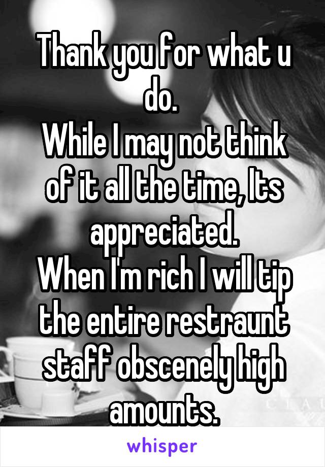 Thank you for what u do. 
While I may not think of it all the time, Its appreciated.
When I'm rich I will tip the entire restraunt staff obscenely high amounts.