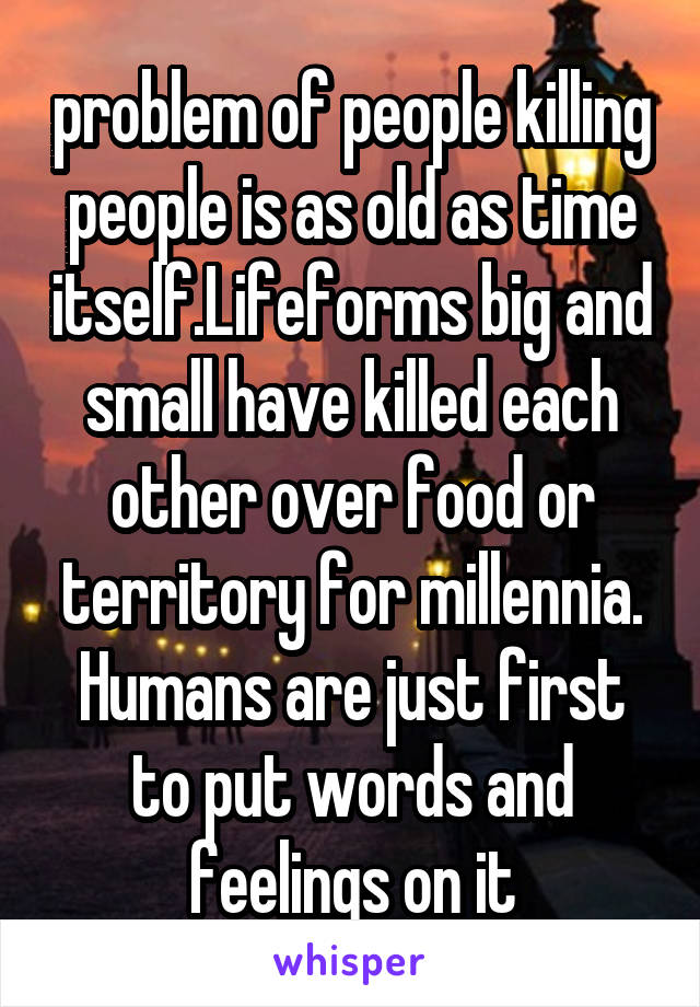 problem of people killing people is as old as time itself.Lifeforms big and small have killed each other over food or territory for millennia. Humans are just first to put words and feelings on it