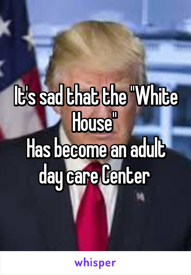 It's sad that the "White House" 
Has become an adult day care Center 
