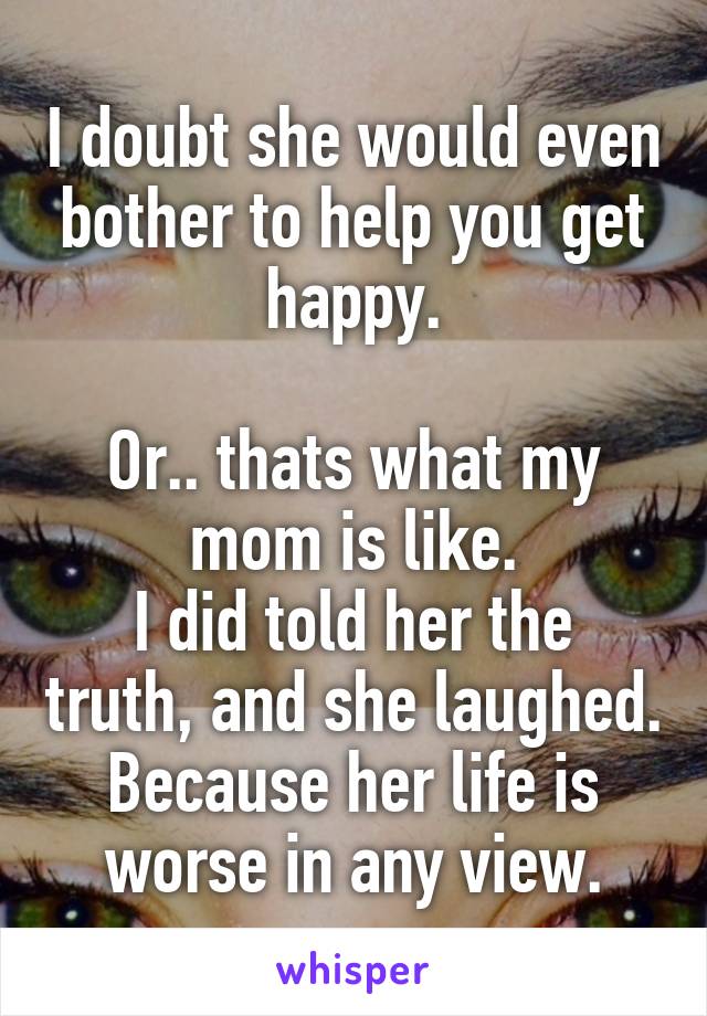 I doubt she would even bother to help you get happy.

Or.. thats what my mom is like.
I did told her the truth, and she laughed. Because her life is worse in any view.