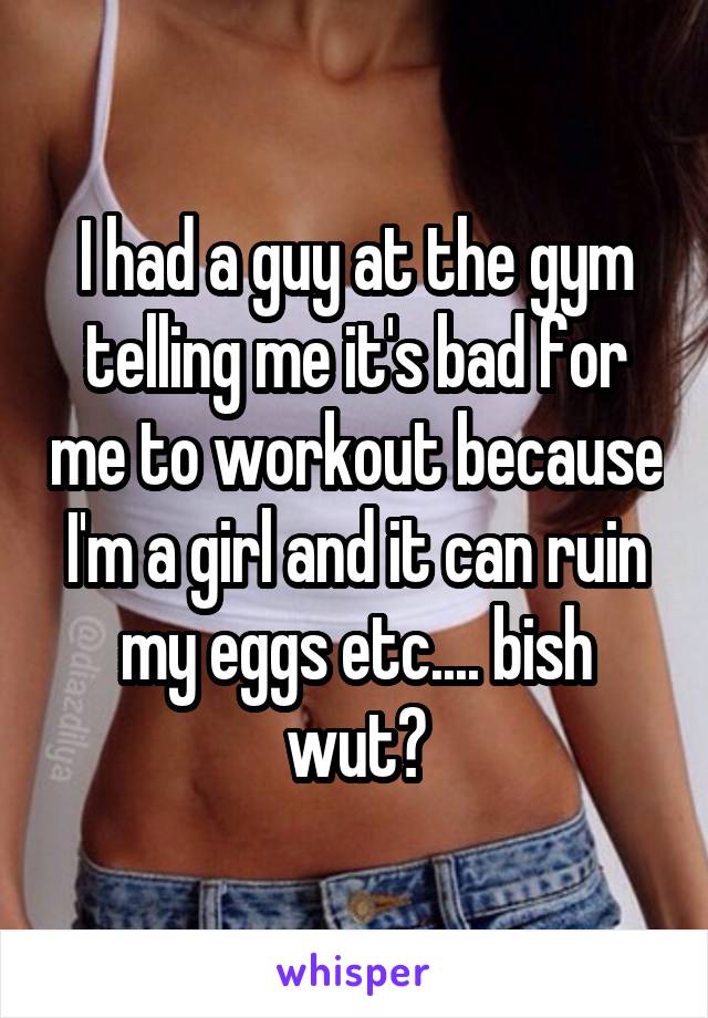 I had a guy at the gym telling me it's bad for me to workout because I'm a girl and it can ruin my eggs etc.... bish wut?