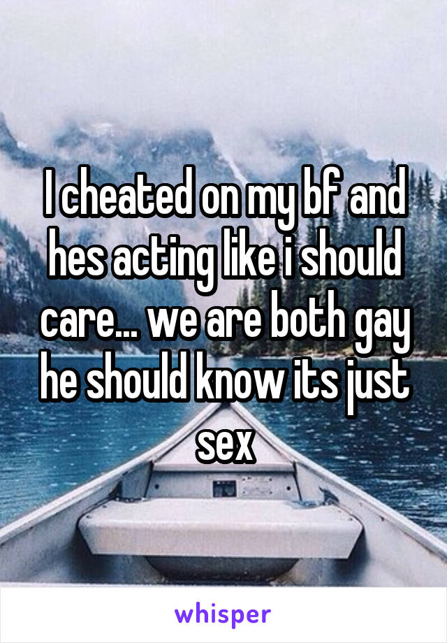 I cheated on my bf and hes acting like i should care... we are both gay he should know its just sex