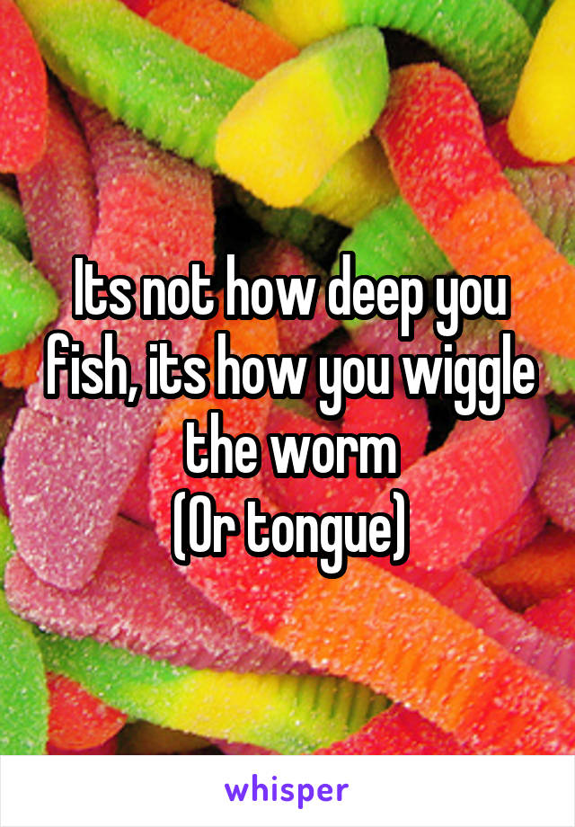 Its not how deep you fish, its how you wiggle the worm
(Or tongue)