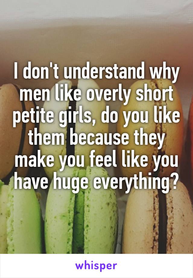 I don't understand why men like overly short petite girls, do you like them because they make you feel like you have huge everything? 