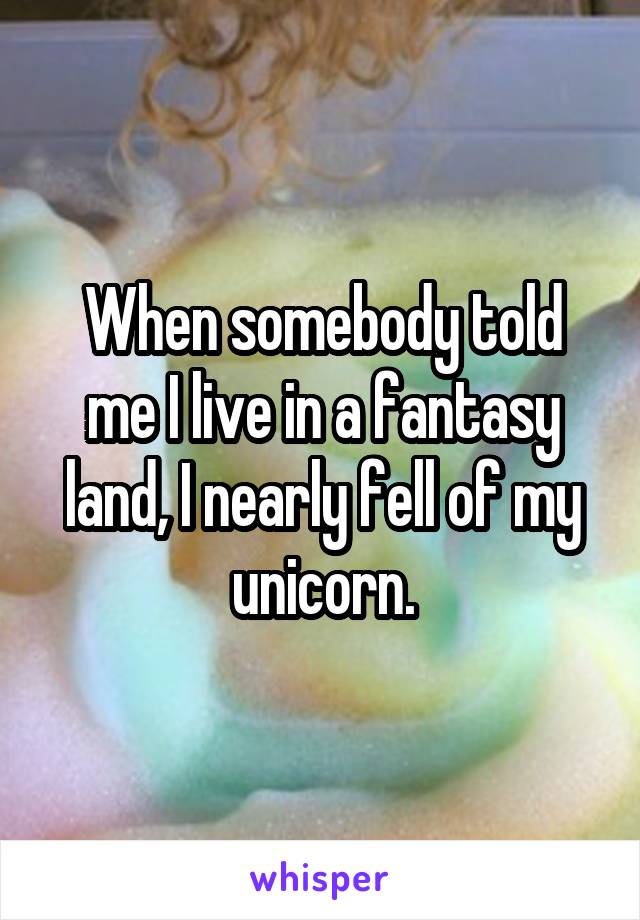 When somebody told me I live in a fantasy land, I nearly fell of my unicorn.