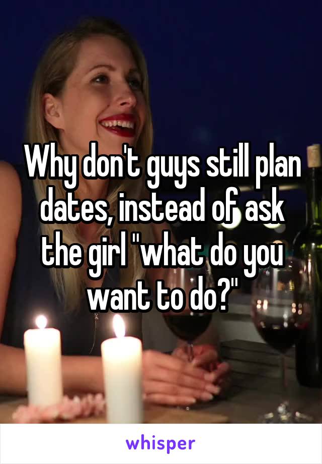 Why don't guys still plan dates, instead of ask the girl "what do you want to do?"