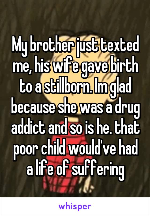 My brother just texted me, his wife gave birth to a stillborn. Im glad because she was a drug addict and so is he. that poor child would've had a life of suffering