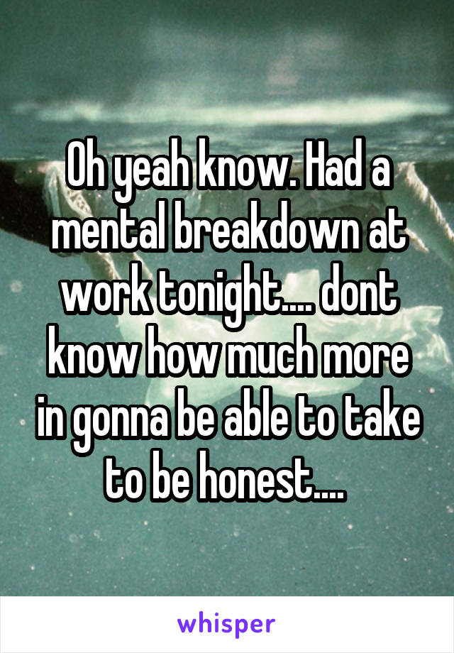 Oh yeah know. Had a mental breakdown at work tonight.... dont know how much more in gonna be able to take to be honest.... 