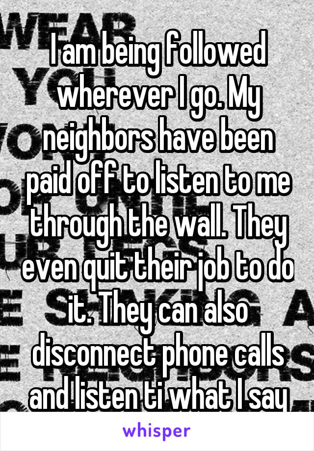I am being followed wherever I go. My neighbors have been paid off to listen to me through the wall. They even quit their job to do it. They can also disconnect phone calls and listen ti what I say