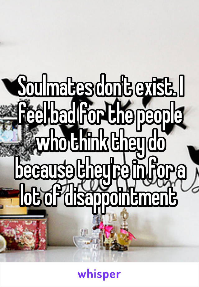 Soulmates don't exist. I feel bad for the people who think they do because they're in for a lot of disappointment 