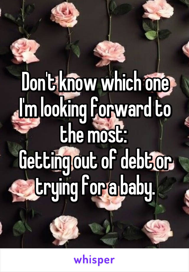 Don't know which one I'm looking forward to the most: 
Getting out of debt or trying for a baby.