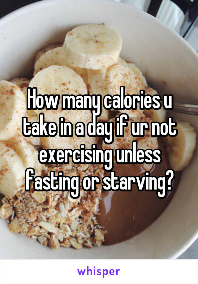How many calories u take in a day if ur not exercising unless fasting or starving?