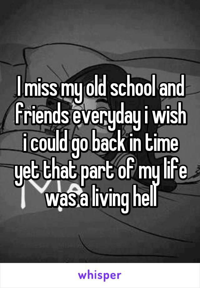 I miss my old school and friends everyday i wish i could go back in time yet that part of my life was a living hell