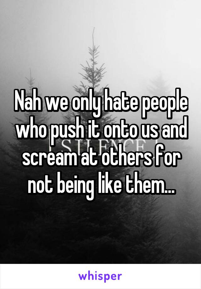 Nah we only hate people who push it onto us and scream at others for not being like them...