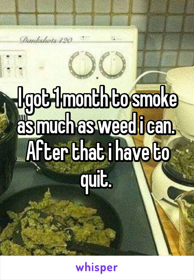 I got 1 month to smoke as much as weed i can. 
After that i have to quit. 
