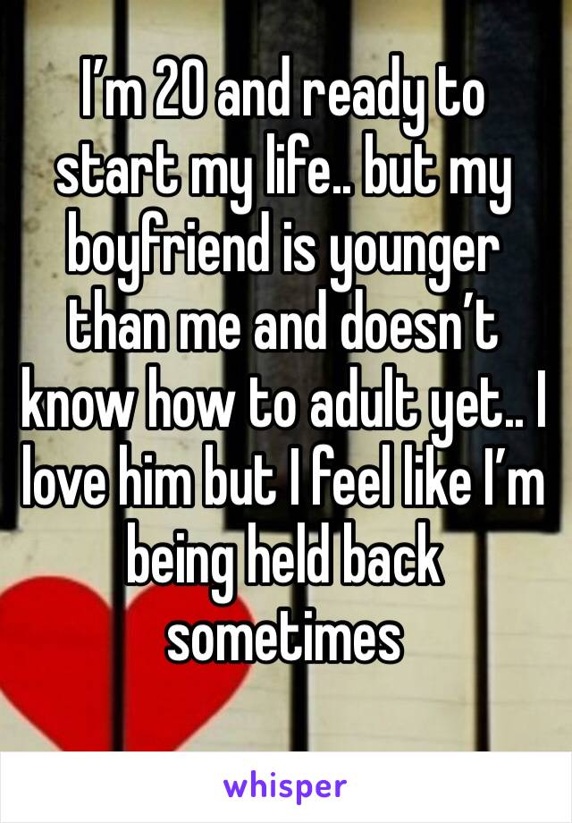 I’m 20 and ready to start my life.. but my boyfriend is younger than me and doesn’t know how to adult yet.. I love him but I feel like I’m being held back sometimes