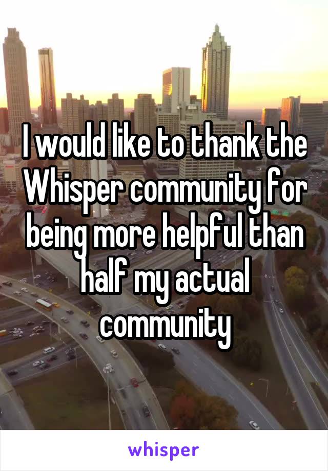 I would like to thank the Whisper community for being more helpful than half my actual community
