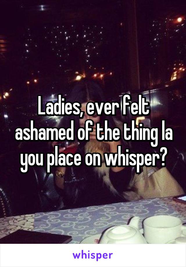 Ladies, ever felt ashamed of the thing la you place on whisper?