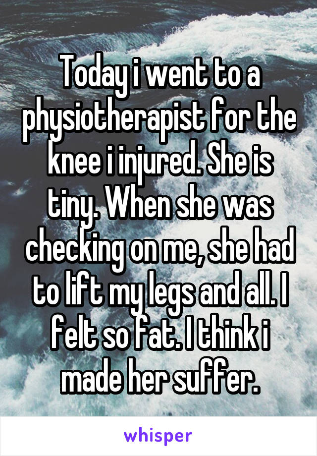Today i went to a physiotherapist for the knee i injured. She is tiny. When she was checking on me, she had to lift my legs and all. I felt so fat. I think i made her suffer.