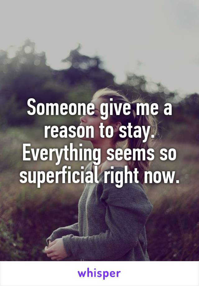 Someone give me a reason to stay. Everything seems so superficial right now.