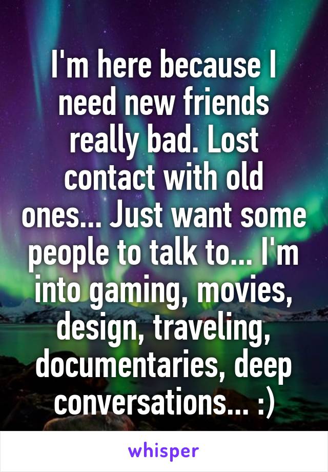 I'm here because I need new friends really bad. Lost contact with old ones... Just want some people to talk to... I'm into gaming, movies, design, traveling, documentaries, deep conversations... :)