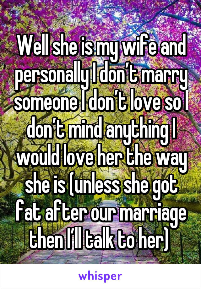 Well she is my wife and personally I don’t marry someone I don’t love so I don’t mind anything I would love her the way she is (unless she got fat after our marriage then I’ll talk to her) 