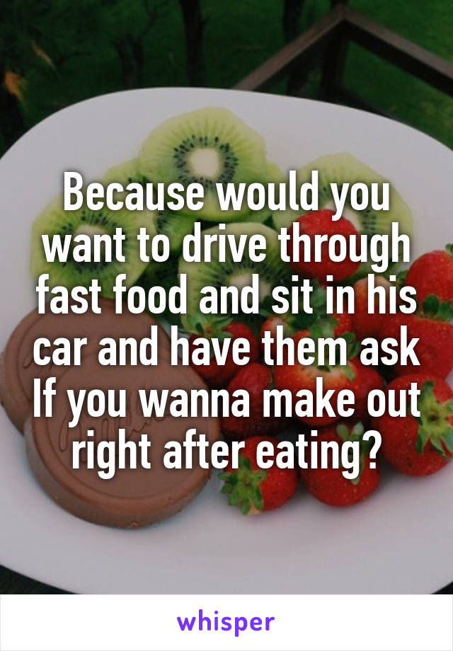 Because would you want to drive through fast food and sit in his car and have them ask If you wanna make out right after eating?