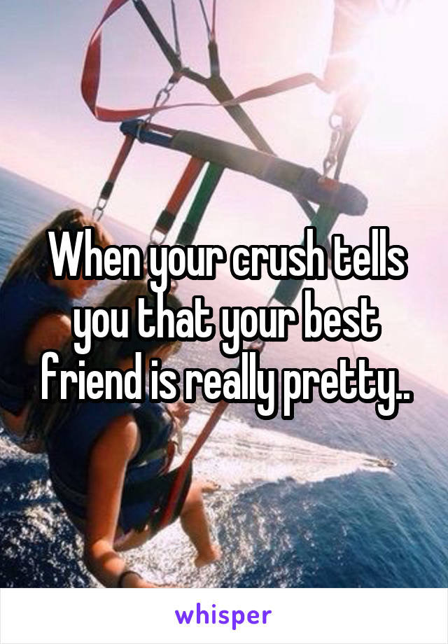 When your crush tells you that your best friend is really pretty..