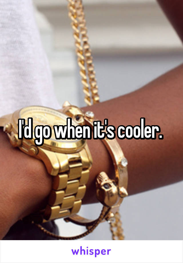 I'd go when it's cooler. 