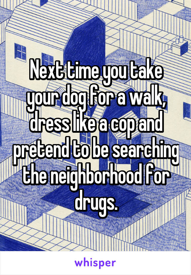 Next time you take your dog for a walk, dress like a cop and pretend to be searching the neighborhood for drugs.