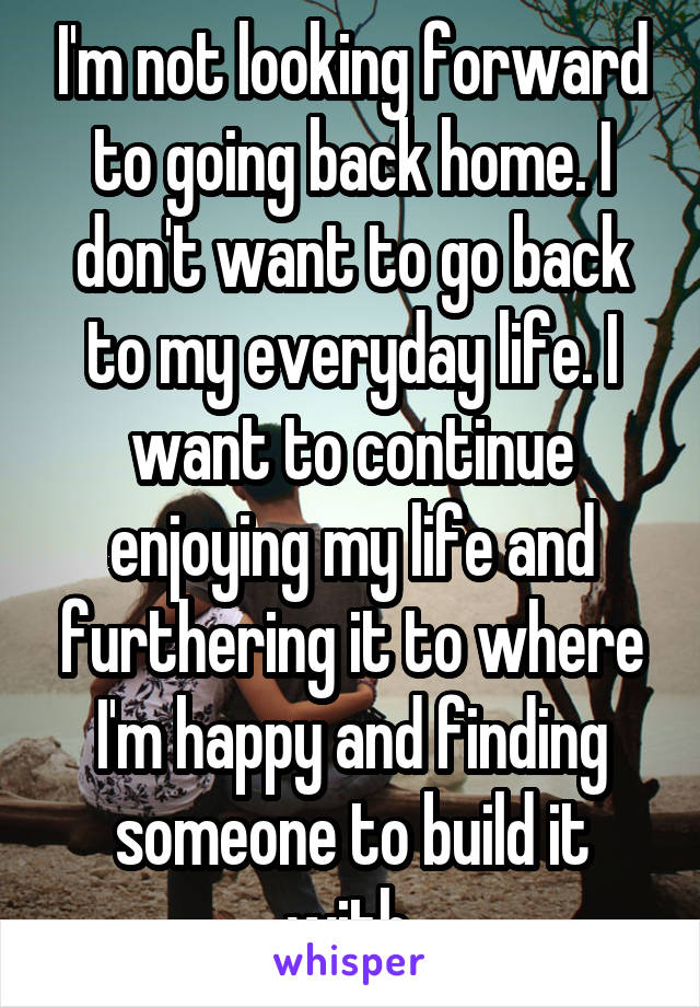 I'm not looking forward to going back home. I don't want to go back to my everyday life. I want to continue enjoying my life and furthering it to where I'm happy and finding someone to build it with.