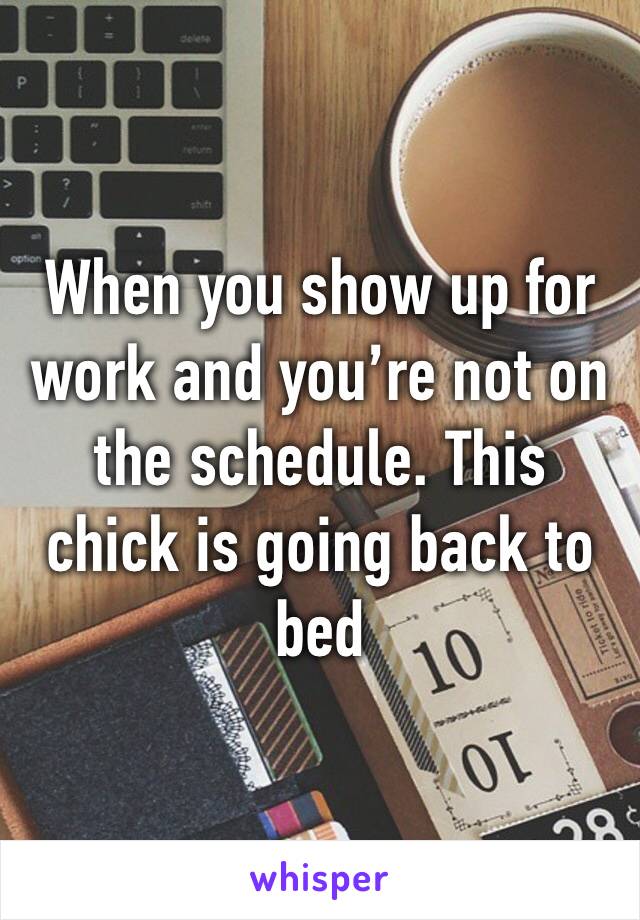 When you show up for work and you’re not on the schedule. This chick is going back to bed 