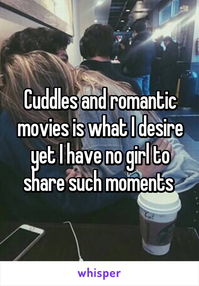 Cuddles and romantic movies is what I desire yet I have no girl to share such moments 
